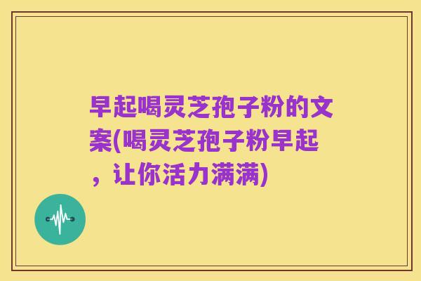 早起喝灵芝孢子粉的文案(喝灵芝孢子粉早起，让你活力满满)