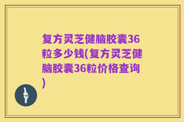 复方灵芝健脑胶囊36粒多少钱(复方灵芝健脑胶囊36粒价格查询)