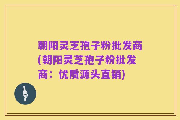 朝阳灵芝孢子粉批发商(朝阳灵芝孢子粉批发商:优质源头直销)
