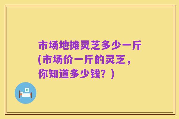 市场地摊灵芝多少一斤(市场价一斤的灵芝，你知道多少钱？)