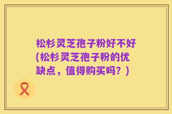 松杉灵芝孢子粉好不好(松杉灵芝孢子粉的优缺点，值得购买吗？)