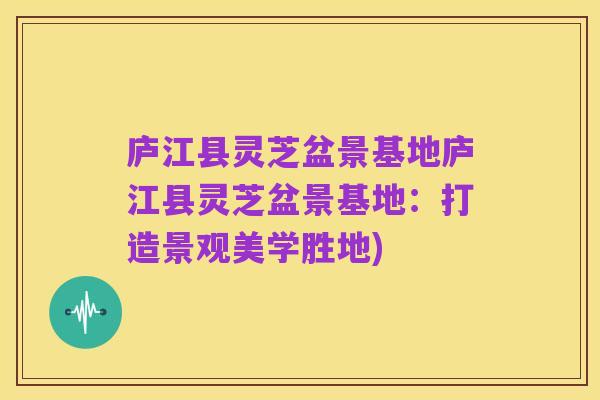 庐江县灵芝盆景基地庐江县灵芝盆景基地：打造景观美学胜地)