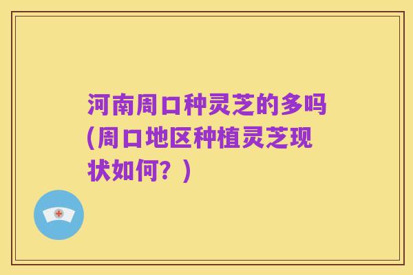 河南周口种灵芝的多吗(周口地区种植灵芝现状如何?)