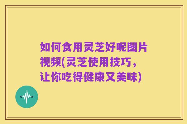 如何食用灵芝好呢图片视频(灵芝使用技巧,让你吃得健康又美味)