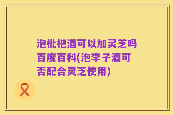 泡枇杷酒可以加灵芝吗百度百科(泡李子酒可否配合灵芝使用)