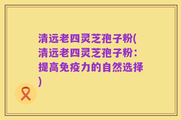 清远老四灵芝孢子粉(清远老四灵芝孢子粉：提高免疫力的自然选择)