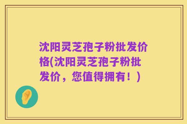 沈阳灵芝孢子粉批发价格(沈阳灵芝孢子粉批发价，您值得拥有！)