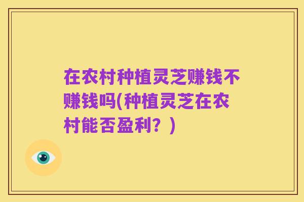 在农村种植灵芝赚钱不赚钱吗(种植灵芝在农村能否盈利?)