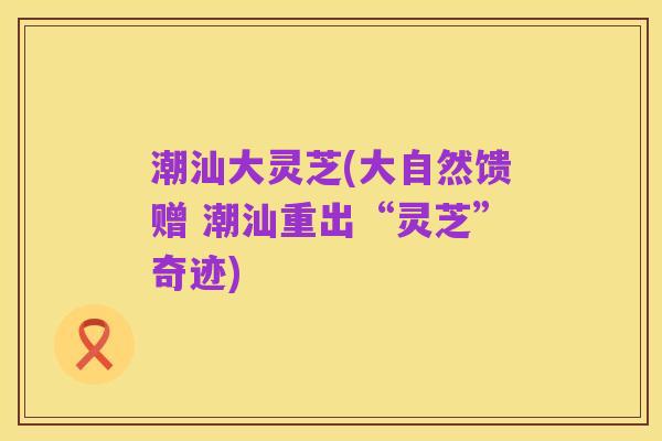 潮汕大灵芝(大自然馈赠 潮汕重出“灵芝”奇迹)