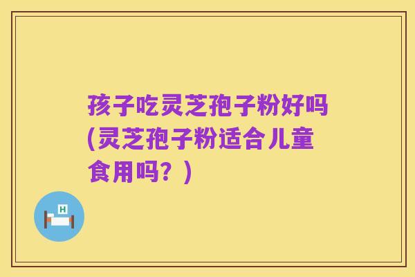孩子吃灵芝孢子粉好吗(灵芝孢子粉适合儿童食用吗？)