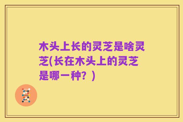 木头上长的灵芝是啥灵芝(长在木头上的灵芝是哪一种？)