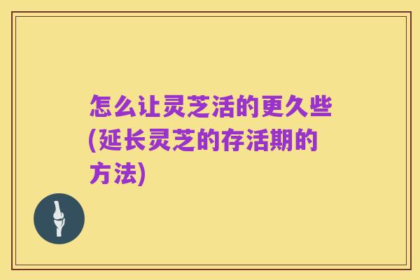 怎么让灵芝活的更久些(延长灵芝的存活期的方法)