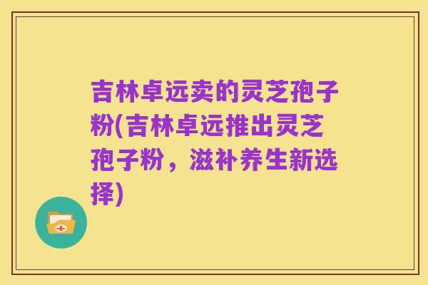 吉林卓远卖的灵芝孢子粉(吉林卓远推出灵芝孢子粉,滋补养生新选择)