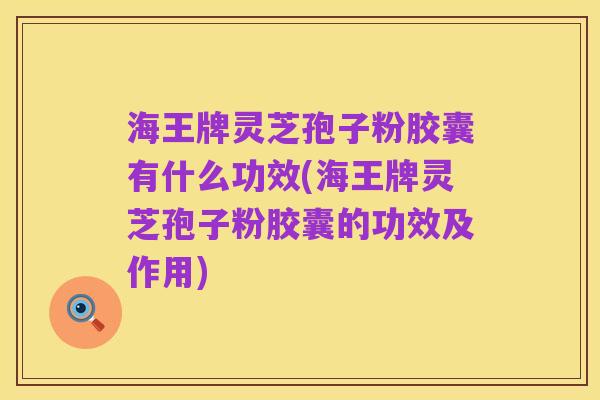 海王牌灵芝孢子粉胶囊有什么功效(海王牌灵芝孢子粉胶囊的功效及作用)