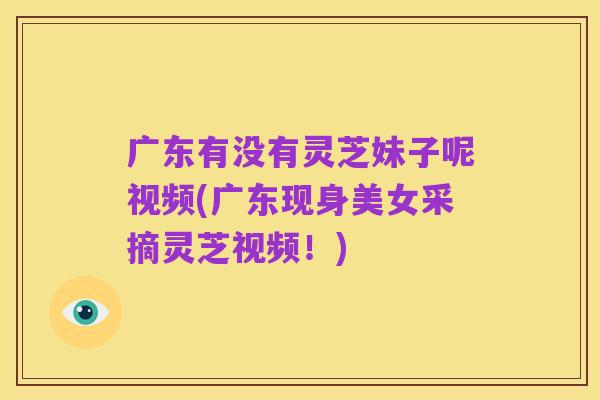 广东有没有灵芝妹子呢视频(广东现身美女采摘灵芝视频!)