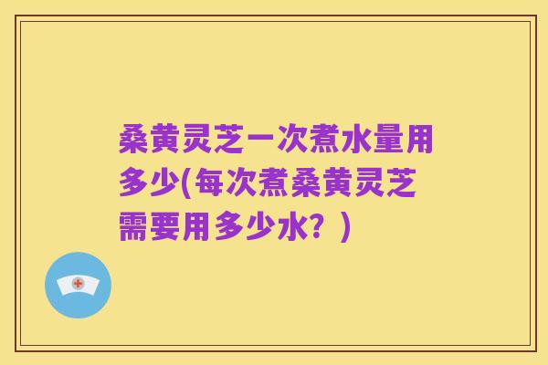 桑黄灵芝一次煮水量用多少(每次煮桑黄灵芝需要用多少水？)