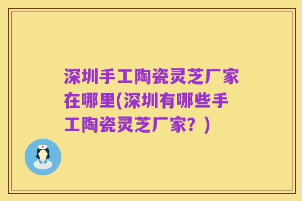 深圳手工陶瓷灵芝厂家在哪里(深圳有哪些手工陶瓷灵芝厂家？)