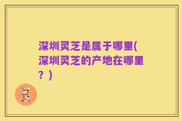 深圳灵芝是属于哪里(深圳灵芝的产地在哪里？)