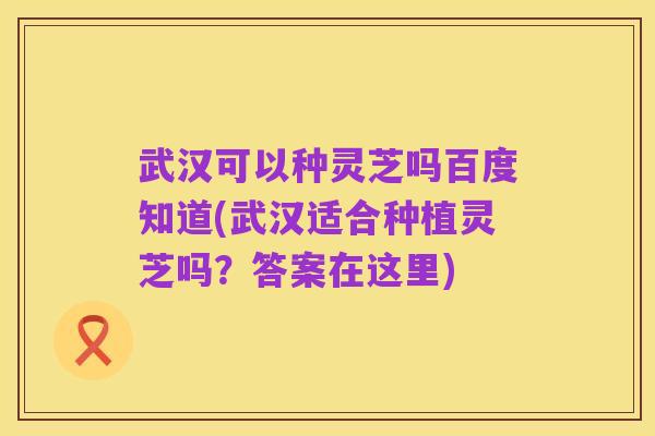 武汉可以种灵芝吗百度知道(武汉适合种植灵芝吗？答案在这里)