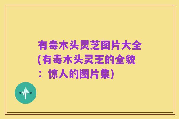有毒木头灵芝图片大全(有毒木头灵芝的全貌：惊人的图片集)