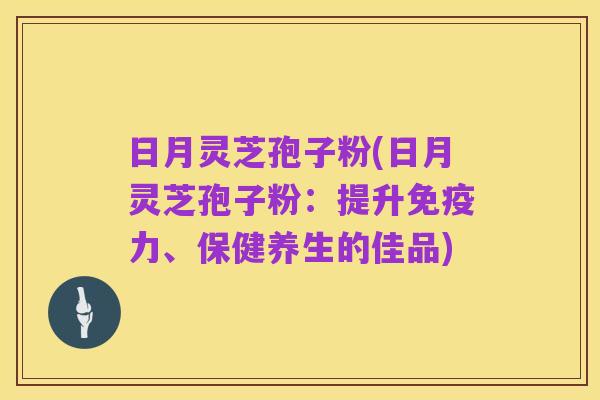 日月灵芝孢子粉(日月灵芝孢子粉：提升免疫力、保健养生的佳品)