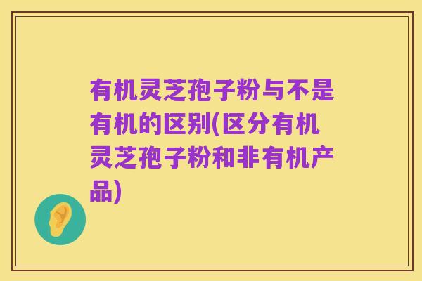 有机灵芝孢子粉与不是有机的区别(区分有机灵芝孢子粉和非有机产品)