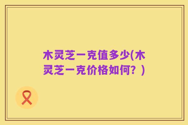 木灵芝一克值多少(木灵芝一克价格如何?)