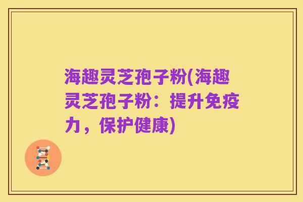 海趣灵芝孢子粉(海趣灵芝孢子粉：提升免疫力，保护健康)