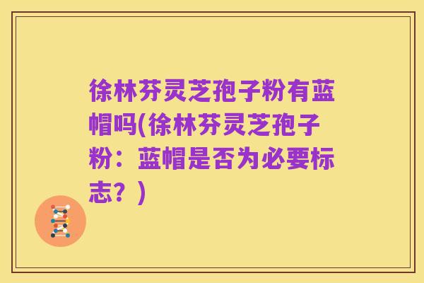 徐林芬灵芝孢子粉有蓝帽吗(徐林芬灵芝孢子粉：蓝帽是否为必要标志？)