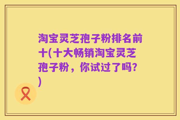 淘宝灵芝孢子粉排名前十(十大畅销淘宝灵芝孢子粉,你试过了吗?)