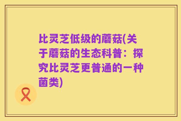 比灵芝低级的蘑菇(关于蘑菇的生态科普:探究比灵芝更普通的一种菌类)