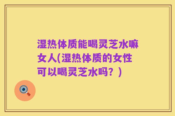 湿热体质能喝灵芝水嘛女人(湿热体质的女性可以喝灵芝水吗?)