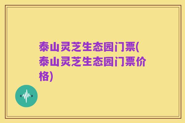 泰山灵芝生态园门票(泰山灵芝生态园门票价格)