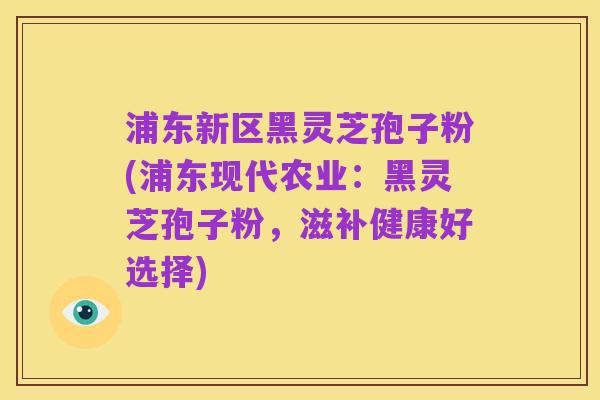 浦东新区黑灵芝孢子粉(浦东现代农业:黑灵芝孢子粉,滋补健康好选择)