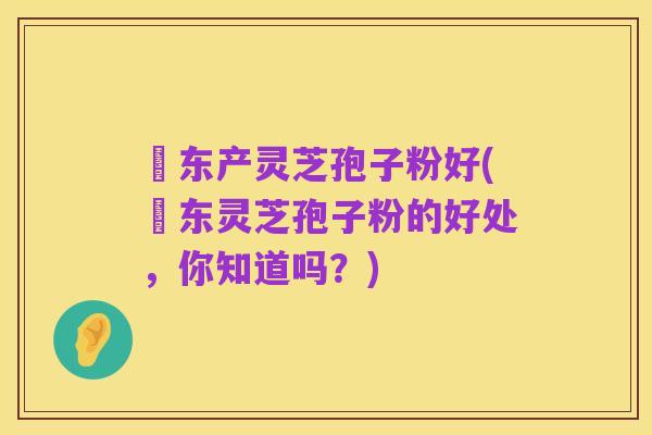 滶东产灵芝孢子粉好(滶东灵芝孢子粉的好处,你知道吗?)