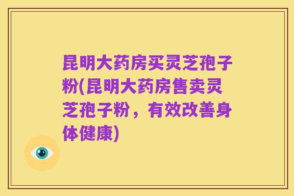 昆明大药房买灵芝孢子粉(昆明大药房售卖灵芝孢子粉，有效改善身体健康)