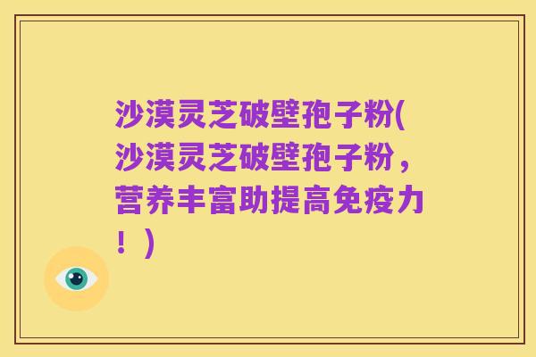 沙漠灵芝破壁孢子粉(沙漠灵芝破壁孢子粉,营养丰富助提高免疫力!)