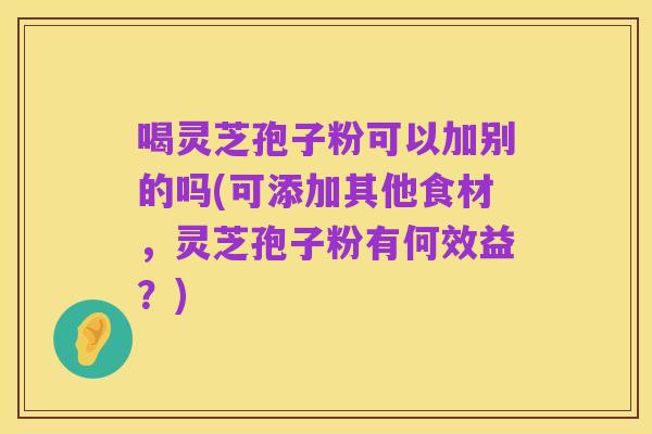 喝灵芝孢子粉可以加别的吗(可添加其他食材,灵芝孢子粉有何效益?)