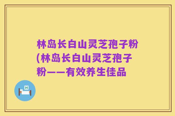 林岛长白山灵芝孢子粉(林岛长白山灵芝孢子粉——有效养生佳品