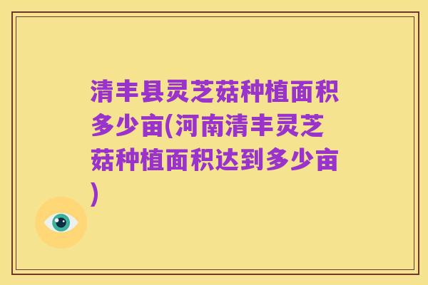 清丰县灵芝菇种植面积多少亩(河南清丰灵芝菇种植面积达到多少亩)