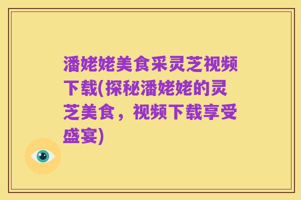 潘姥姥美食采灵芝视频下载(探秘潘姥姥的灵芝美食，视频下载享受盛宴)