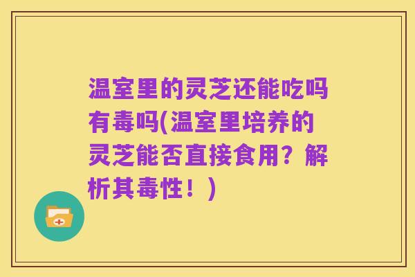 温室里的灵芝还能吃吗有毒吗(温室里培养的灵芝能否直接食用?解析其毒性!)