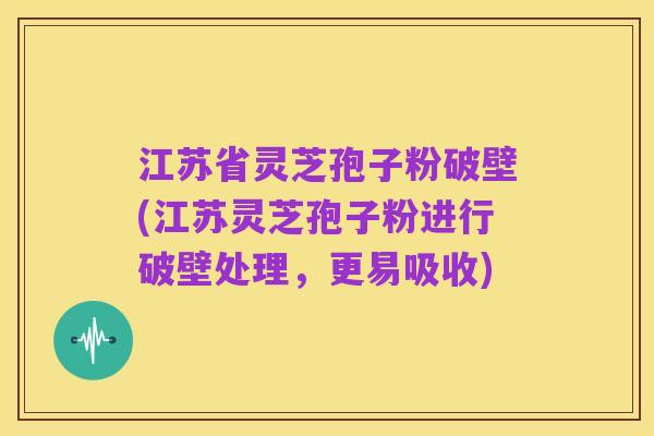 江苏省灵芝孢子粉破壁(江苏灵芝孢子粉进行破壁处理,更易吸收)