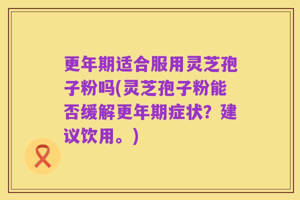 更年期适合服用灵芝孢子粉吗(灵芝孢子粉能否缓解更年期症状？建议饮用。)