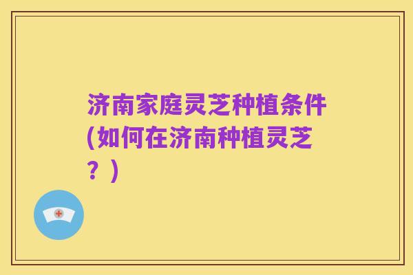济南家庭灵芝种植条件(如何在济南种植灵芝?)