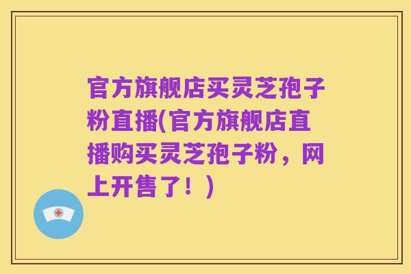 官方旗舰店买灵芝孢子粉直播(官方旗舰店直播购买灵芝孢子粉,网上开售了!)