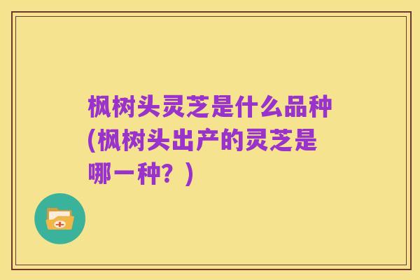 枫树头灵芝是什么品种(枫树头出产的灵芝是哪一种?)