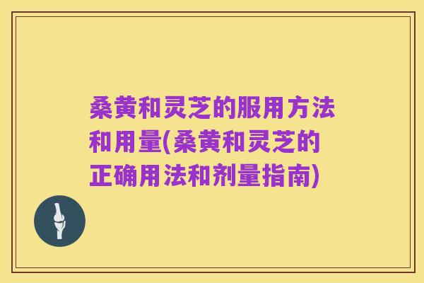 桑黄和灵芝的服用方法和用量(桑黄和灵芝的正确用法和剂量指南)