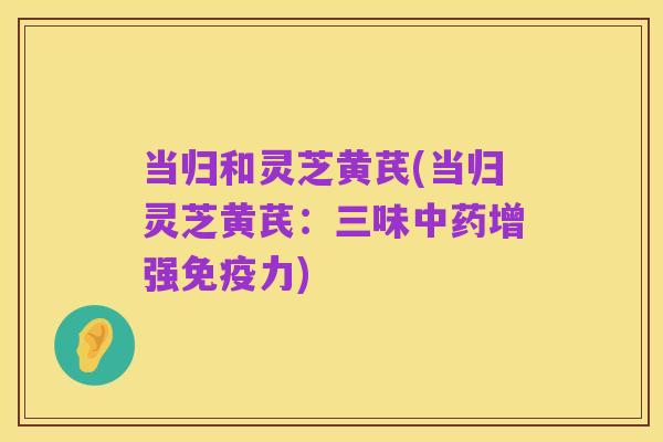 当归和灵芝黄芪(当归灵芝黄芪：三味中药增强免疫力)