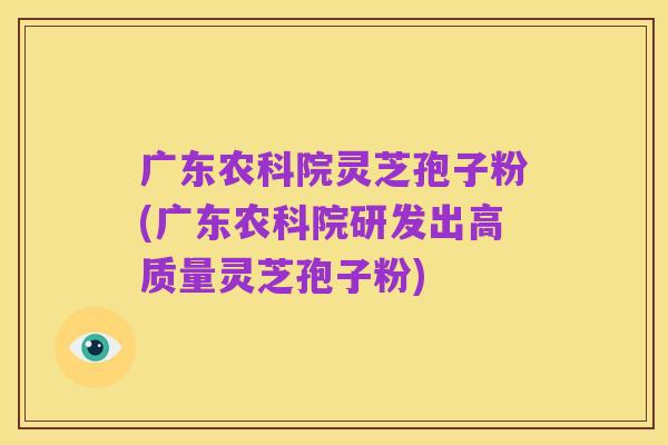 广东农科院灵芝孢子粉(广东农科院研发出高质量灵芝孢子粉)